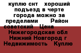куплю снт . хороший подъезд в черте города можно за пределами .  › Район ­ советский › Цена ­ 50-150 - Нижегородская обл., Нижний Новгород г. Недвижимость » Куплю   